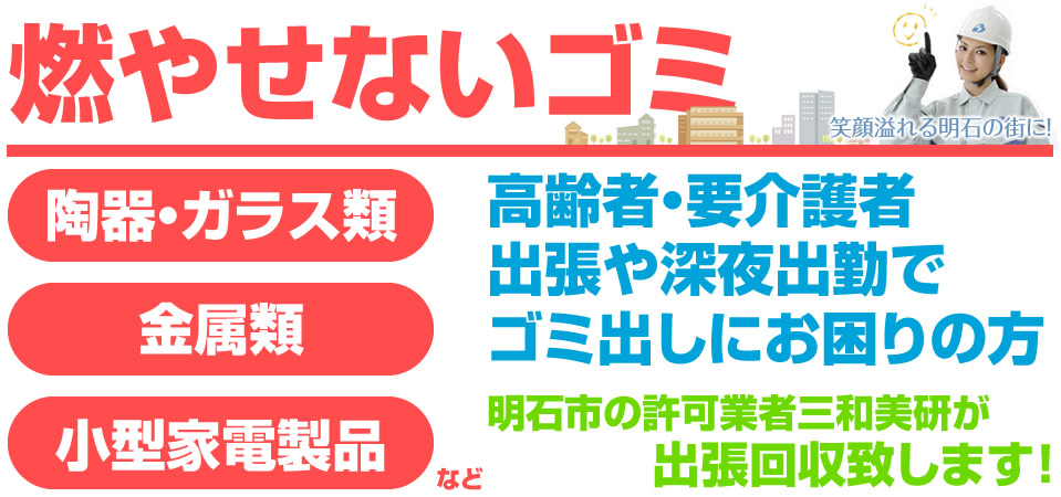 燃やせないゴミ 陶器、ガラス類、金属類、小型家電製品など。高齢者・要介護者 出張や深夜出勤でゴミ出しにお困りの方 明石市の許可業者三和美研が出張回収致します！